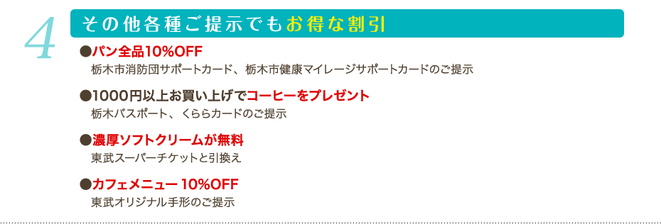 4 その他各種ご提示でもお得な割引：パン全品10%OFF 栃木市消防団サポートカード、栃木市健康マイレージサポートカードのご提示 1000円以上お買い上げでコーヒーをプレゼント 栃木パスポート、くららカードのご提示 濃厚ソフトクリームが無料 東武スーパーチケットと引換え カフェメニュー10%OFF 東武オリジナル手形のご提示