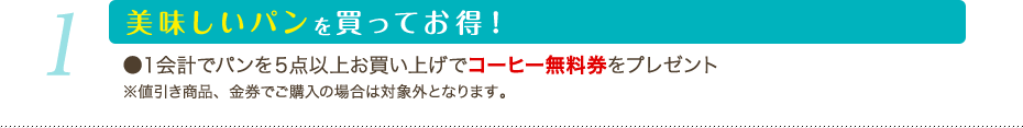 1 美味しいパンを買ってお得！：1会計でパンを5点以上お買い上げでコーヒー無料券をプレゼント） ※値引き商品、金券でご購入の場合は対象外となります。