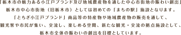 「栃木市の魅力ある小江戸ブランド及び地域農産物を通した中心市街地の賑わい創出」栃木市中心市街地（旧栃木市）としては初めての「まちの駅」施設となります。「とちぎ小江戸ブランド」認定商品等の特産物や地域農産物の販売を通して、観光客や市民が集い、交流し、楽しめる空間、新たな観光・交流の拠点施設として、栃木市全体の賑わいの創出を目標としています。